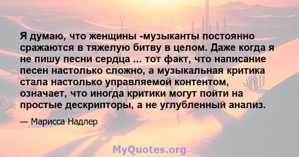 Я думаю, что женщины -музыканты постоянно сражаются в тяжелую битву в целом. Даже когда я не пишу песни сердца ... тот факт, что написание песен настолько сложно, а музыкальная критика стала настолько управляемой