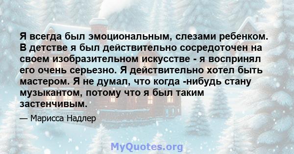 Я всегда был эмоциональным, слезами ребенком. В детстве я был действительно сосредоточен на своем изобразительном искусстве - я воспринял его очень серьезно. Я действительно хотел быть мастером. Я не думал, что когда