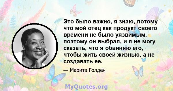 Это было важно, я знаю, потому что мой отец как продукт своего времени не было уязвимым, поэтому он выбрал, и я не могу сказать, что я обвиняю его, чтобы жить своей жизнью, а не создавать ее.