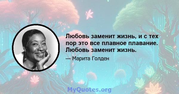 Любовь заменит жизнь, и с тех пор это все плавное плавание. Любовь заменит жизнь.