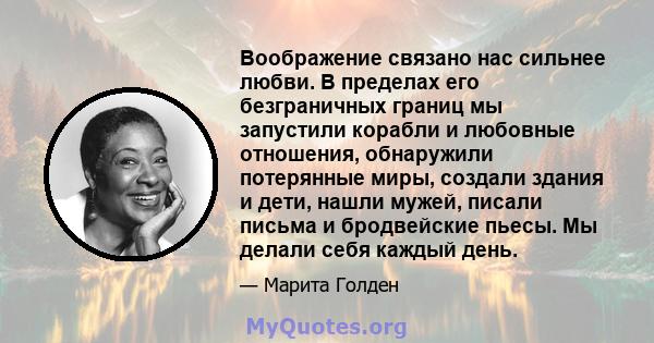 Воображение связано нас сильнее любви. В пределах его безграничных границ мы запустили корабли и любовные отношения, обнаружили потерянные миры, создали здания и дети, нашли мужей, писали письма и бродвейские пьесы. Мы