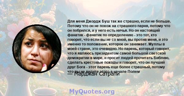 Для меня Джордж Буш так же страшно, если не больше. Потому что он не похож на страшного парня, потому что он побрился, и у него есть ничья. Но он настоящий фанатик - фанатик по определению - это тот, кто говорит, что