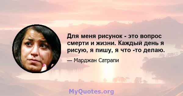 Для меня рисунок - это вопрос смерти и жизни. Каждый день я рисую, я пишу, я что -то делаю.