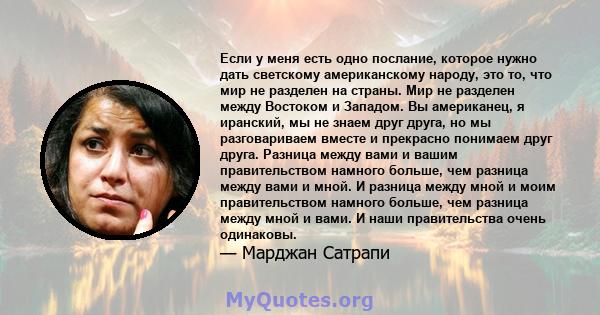 Если у меня есть одно послание, которое нужно дать светскому американскому народу, это то, что мир не разделен на страны. Мир не разделен между Востоком и Западом. Вы американец, я иранский, мы не знаем друг друга, но