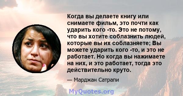 Когда вы делаете книгу или снимаете фильм, это почти как ударить кого -то. Это не потому, что вы хотите соблазнить людей, которые вы их соблазняете; Вы можете ударить кого -то, и это не работает. Но когда вы нажимаете