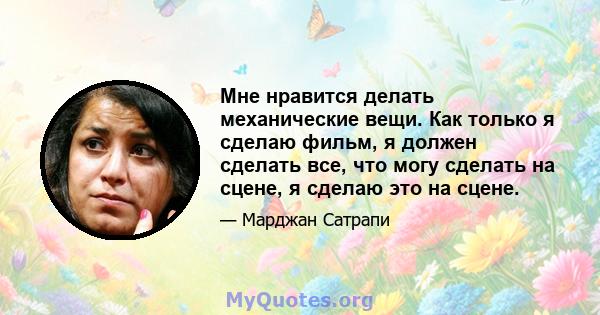 Мне нравится делать механические вещи. Как только я сделаю фильм, я должен сделать все, что могу сделать на сцене, я сделаю это на сцене.