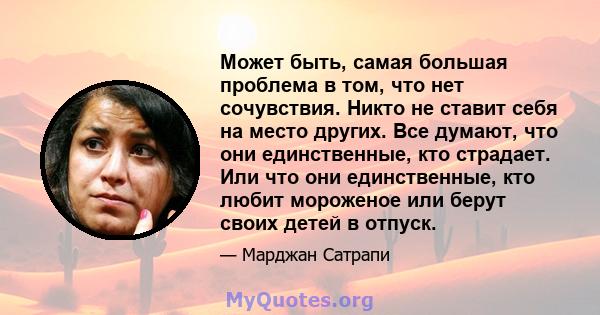 Может быть, самая большая проблема в том, что нет сочувствия. Никто не ставит себя на место других. Все думают, что они единственные, кто страдает. Или что они единственные, кто любит мороженое или берут своих детей в