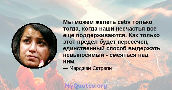 Мы можем жалеть себя только тогда, когда наши несчастья все еще поддерживаются. Как только этот предел будет пересечен, единственный способ выдержать невыносимый - смеяться над ним.