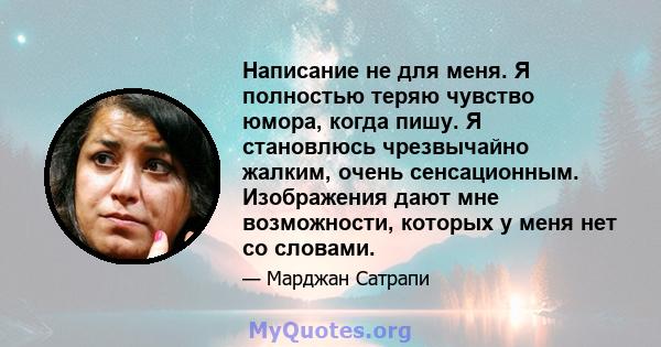 Написание не для меня. Я полностью теряю чувство юмора, когда пишу. Я становлюсь чрезвычайно жалким, очень сенсационным. Изображения дают мне возможности, которых у меня нет со словами.