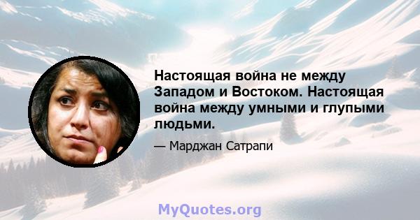 Настоящая война не между Западом и Востоком. Настоящая война между умными и глупыми людьми.