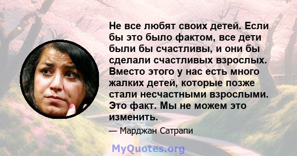 Не все любят своих детей. Если бы это было фактом, все дети были бы счастливы, и они бы сделали счастливых взрослых. Вместо этого у нас есть много жалких детей, которые позже стали несчастными взрослыми. Это факт. Мы не 