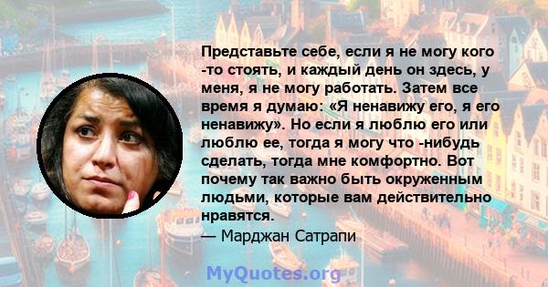 Представьте себе, если я не могу кого -то стоять, и каждый день он здесь, у меня, я не могу работать. Затем все время я думаю: «Я ненавижу его, я его ненавижу». Но если я люблю его или люблю ее, тогда я могу что -нибудь 