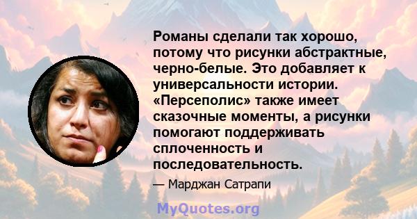 Романы сделали так хорошо, потому что рисунки абстрактные, черно-белые. Это добавляет к универсальности истории. «Персеполис» также имеет сказочные моменты, а рисунки помогают поддерживать сплоченность и