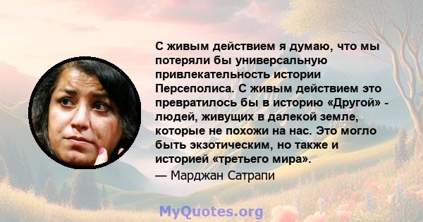 С живым действием я думаю, что мы потеряли бы универсальную привлекательность истории Персеполиса. С живым действием это превратилось бы в историю «Другой» - людей, живущих в далекой земле, которые не похожи на нас. Это 