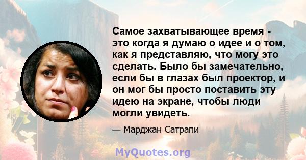 Самое захватывающее время - это когда я думаю о идее и о том, как я представляю, что могу это сделать. Было бы замечательно, если бы в глазах был проектор, и он мог бы просто поставить эту идею на экране, чтобы люди