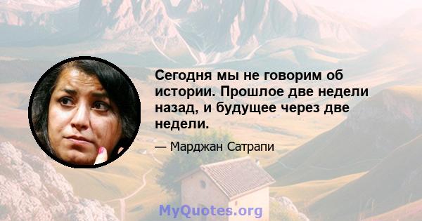 Сегодня мы не говорим об истории. Прошлое две недели назад, и будущее через две недели.