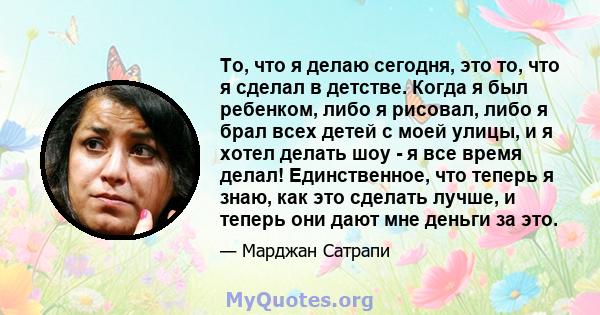 То, что я делаю сегодня, это то, что я сделал в детстве. Когда я был ребенком, либо я рисовал, либо я брал всех детей с моей улицы, и я хотел делать шоу - я все время делал! Единственное, что теперь я знаю, как это