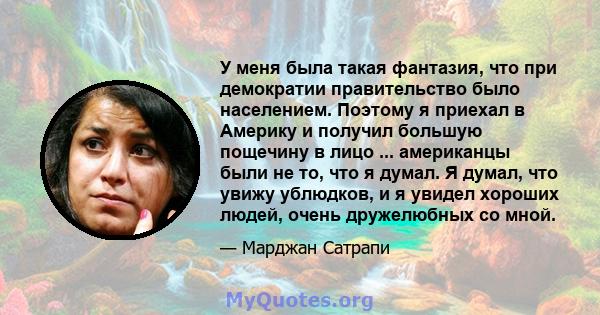 У меня была такая фантазия, что при демократии правительство было населением. Поэтому я приехал в Америку и получил большую пощечину в лицо ... американцы были не то, что я думал. Я думал, что увижу ублюдков, и я увидел 