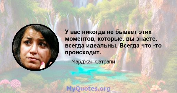 У вас никогда не бывает этих моментов, которые, вы знаете, всегда идеальны. Всегда что -то происходит.