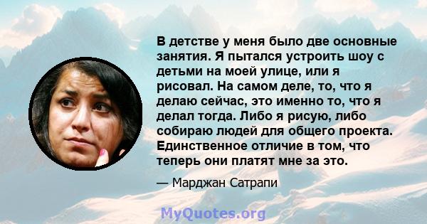 В детстве у меня было две основные занятия. Я пытался устроить шоу с детьми на моей улице, или я рисовал. На самом деле, то, что я делаю сейчас, это именно то, что я делал тогда. Либо я рисую, либо собираю людей для