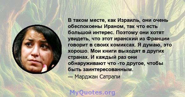 В таком месте, как Израиль, они очень обеспокоены Ираном, так что есть большой интерес. Поэтому они хотят увидеть, что этот иранский из Франции говорит в своих комиксах. Я думаю, это хорошо. Мои книги выходят в других