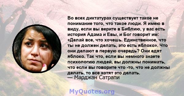 Во всех диктатурах существует такое не понимание того, что такое люди. Я имею в виду, если вы верите в Библию, у вас есть история Адама и Евы, и Бог говорит им: «Делай все, что хочешь. Единственное, что ты не должен