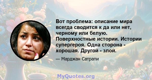 Вот проблема: описание мира всегда сводится к да или нет, черному или белую. Поверхностные истории. Истории супергероя. Одна сторона - хорошая. Другой - злой.