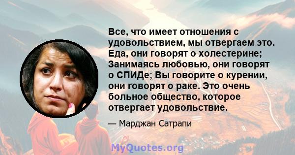 Все, что имеет отношения с удовольствием, мы отвергаем это. Еда, они говорят о холестерине; Занимаясь любовью, они говорят о СПИДе; Вы говорите о курении, они говорят о раке. Это очень больное общество, которое