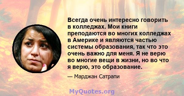 Всегда очень интересно говорить в колледжах. Мои книги преподаются во многих колледжах в Америке и являются частью системы образования, так что это очень важно для меня. Я не верю во многие вещи в жизни, но во что я