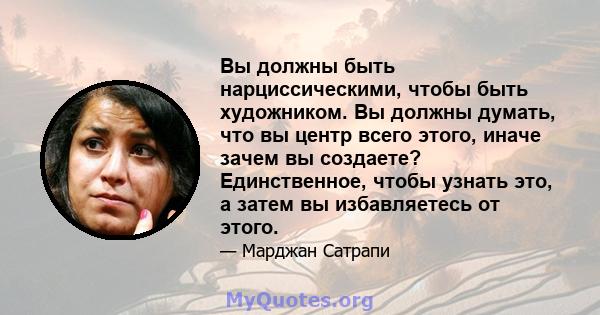 Вы должны быть нарциссическими, чтобы быть художником. Вы должны думать, что вы центр всего этого, иначе зачем вы создаете? Единственное, чтобы узнать это, а затем вы избавляетесь от этого.