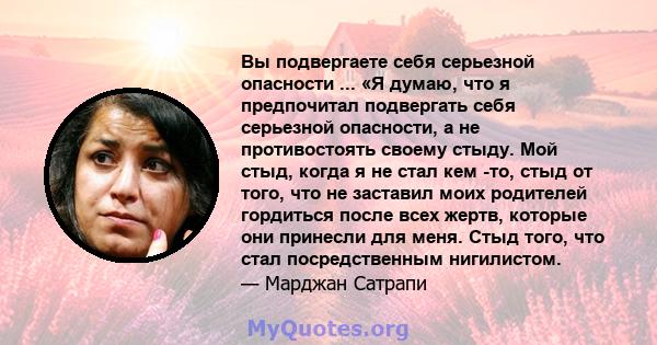 Вы подвергаете себя серьезной опасности ... «Я думаю, что я предпочитал подвергать себя серьезной опасности, а не противостоять своему стыду. Мой стыд, когда я не стал кем -то, стыд от того, что не заставил моих