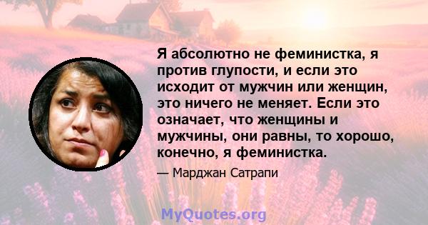 Я абсолютно не феминистка, я против глупости, и если это исходит от мужчин или женщин, это ничего не меняет. Если это означает, что женщины и мужчины, они равны, то хорошо, конечно, я феминистка.