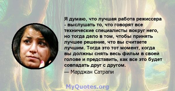 Я думаю, что лучшая работа режиссера - выслушать то, что говорят все технические специалисты вокруг него, но тогда дело в том, чтобы принять лучшее решение, что вы считаете лучшим. Тогда это тот момент, когда вы должны