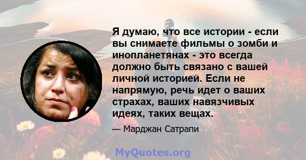 Я думаю, что все истории - если вы снимаете фильмы о зомби и инопланетянах - это всегда должно быть связано с вашей личной историей. Если не напрямую, речь идет о ваших страхах, ваших навязчивых идеях, таких вещах.