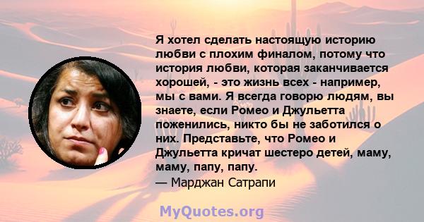 Я хотел сделать настоящую историю любви с плохим финалом, потому что история любви, которая заканчивается хорошей, - это жизнь всех - например, мы с вами. Я всегда говорю людям, вы знаете, если Ромео и Джульетта