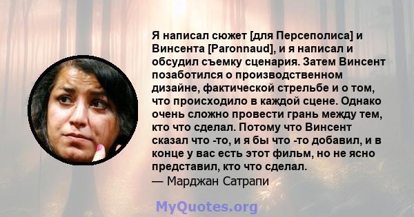 Я написал сюжет [для Персеполиса] и Винсента [Paronnaud], и я написал и обсудил съемку сценария. Затем Винсент позаботился о производственном дизайне, фактической стрельбе и о том, что происходило в каждой сцене. Однако 