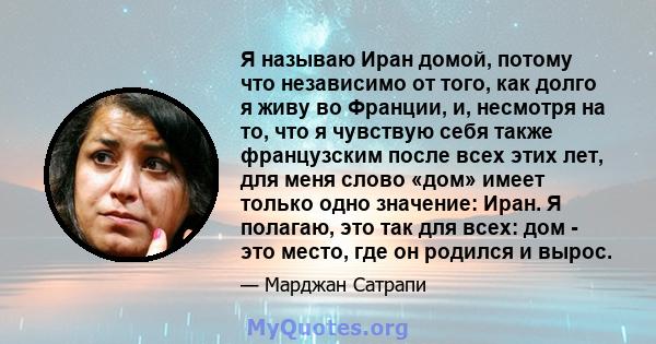 Я называю Иран домой, потому что независимо от того, как долго я живу во Франции, и, несмотря на то, что я чувствую себя также французским после всех этих лет, для меня слово «дом» имеет только одно значение: Иран. Я