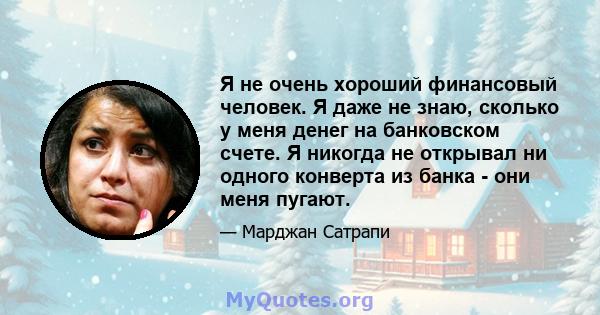 Я не очень хороший финансовый человек. Я даже не знаю, сколько у меня денег на банковском счете. Я никогда не открывал ни одного конверта из банка - они меня пугают.