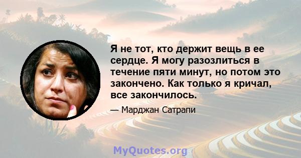 Я не тот, кто держит вещь в ее сердце. Я могу разозлиться в течение пяти минут, но потом это закончено. Как только я кричал, все закончилось.