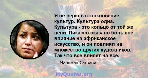 Я не верю в столкновение культур. Культура одна. Культура - это кольцо от той же цепи. Пикассо оказало большое влияние на африканское искусство, и он повлиял на множество других художников. Так что все влияет на все.