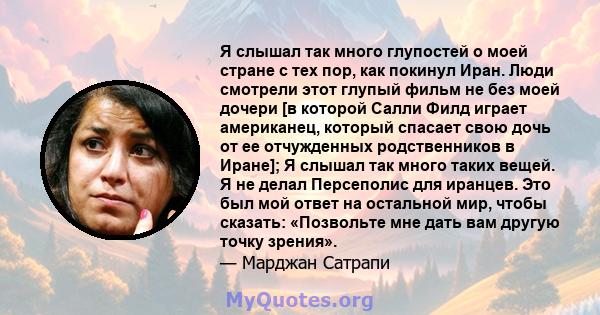 Я слышал так много глупостей о моей стране с тех пор, как покинул Иран. Люди смотрели этот глупый фильм не без моей дочери [в которой Салли Филд играет американец, который спасает свою дочь от ее отчужденных