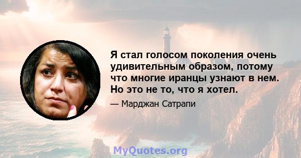 Я стал голосом поколения очень удивительным образом, потому что многие иранцы узнают в нем. Но это не то, что я хотел.