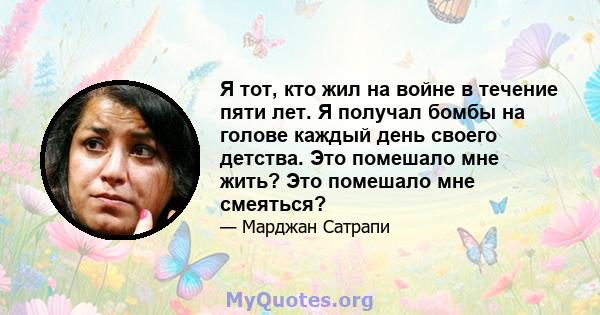 Я тот, кто жил на войне в течение пяти лет. Я получал бомбы на голове каждый день своего детства. Это помешало мне жить? Это помешало мне смеяться?