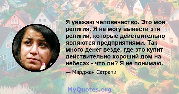 Я уважаю человечество. Это моя религия. Я не могу вынести эти религии, которые действительно являются предприятиями. Так много денег везде, где это купит действительно хороший дом на небесах - что ли? Я не понимаю.