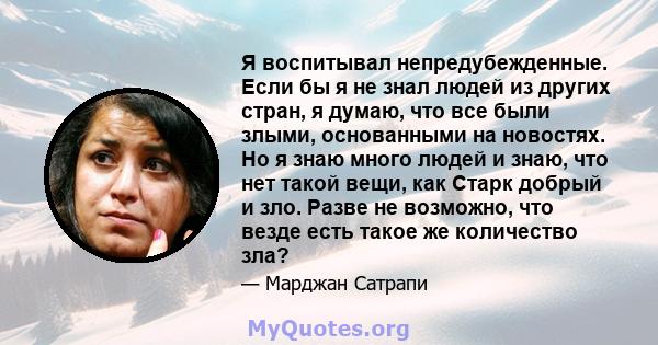 Я воспитывал непредубежденные. Если бы я не знал людей из других стран, я думаю, что все были злыми, основанными на новостях. Но я знаю много людей и знаю, что нет такой вещи, как Старк добрый и зло. Разве не возможно,