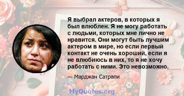 Я выбрал актеров, в которых я был влюблен. Я не могу работать с людьми, которых мне лично не нравится. Они могут быть лучшим актером в мире, но если первый контакт не очень хороший, если я не влюбиюсь в них, то я не