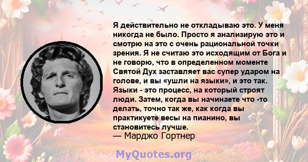 Я действительно не откладываю это. У меня никогда не было. Просто я анализирую это и смотрю на это с очень рациональной точки зрения. Я не считаю это исходящим от Бога и не говорю, что в определенном моменте Святой Дух