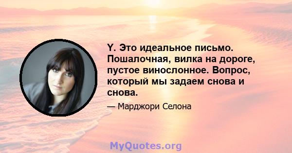 Y. Это идеальное письмо. Пошалочная, вилка на дороге, пустое винослонное. Вопрос, который мы задаем снова и снова.