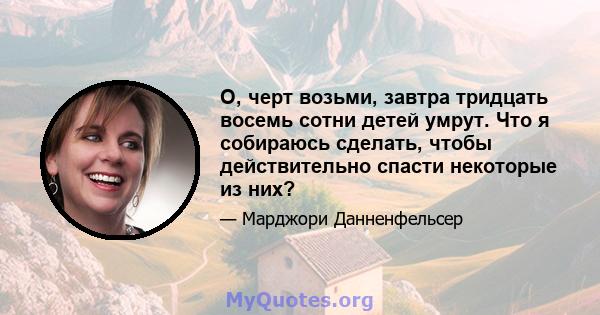 О, черт возьми, завтра тридцать восемь сотни детей умрут. Что я собираюсь сделать, чтобы действительно спасти некоторые из них?