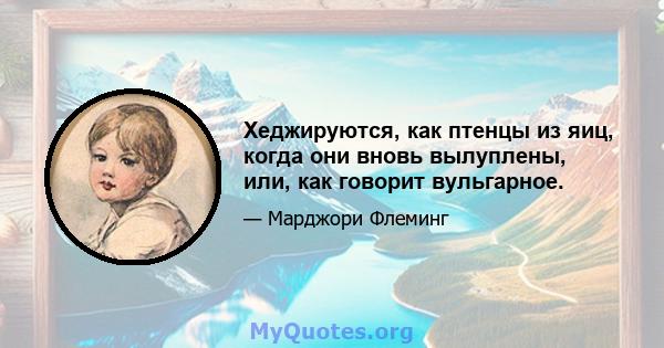 Хеджируются, как птенцы из яиц, когда они вновь вылуплены, или, как говорит вульгарное.